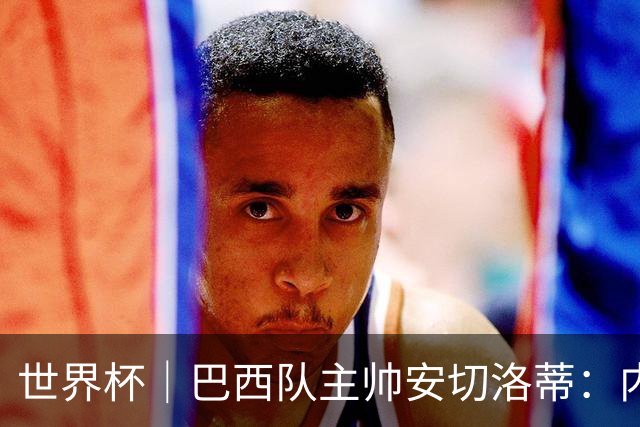 世界杯｜巴西队主帅安切洛蒂：内马尔可踢满90分钟