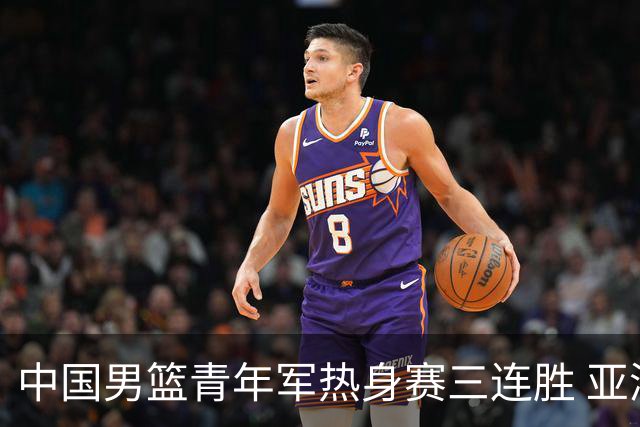 中国男篮青年军热身赛三连胜 亚洲杯征程机遇挑战并存