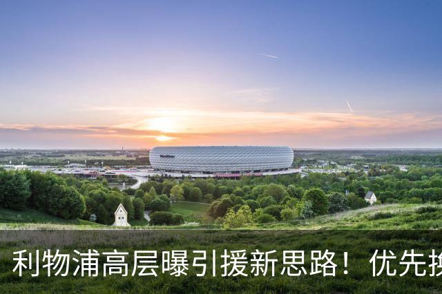 利物浦高层曝引援新思路！优先换帅而非批量换球员
