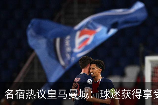 名宿热议皇马曼城：球迷获得享受 曼城可以骄傲