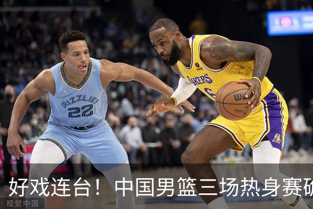 好戏连台！中国男篮三场热身赛确定，阵容升级迎战欧美非劲旅