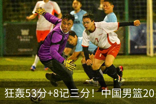狂轰53分+8记三分！中国男篮20岁2米前锋崛起：崔永熙替身大闪耀