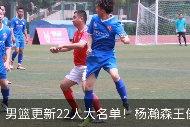 男篮更新22人大名单！杨瀚森王俊杰在列，赵睿无缘，胡明轩取代高诗岩