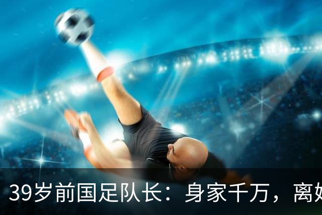 39岁前国足队长：身家千万，离婚两年仍单身，辞去主帅赋闲在家