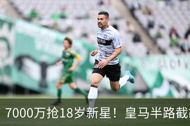 7000万抢18岁新星！皇马半路截胡，阿森纳的“未来计划”要黄了