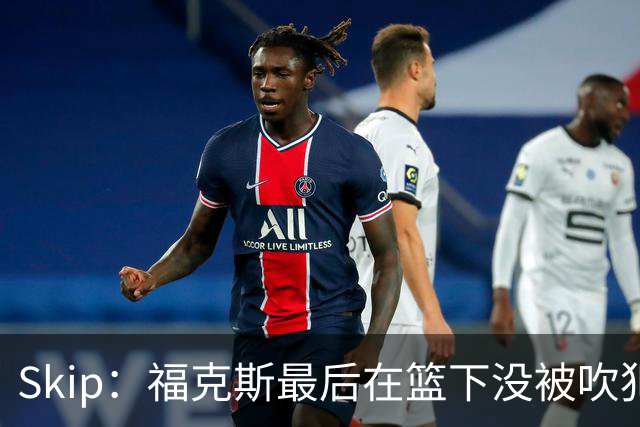 Skip：福克斯最后在篮下没被吹犯规 裁判可能也被现场气氛感染了